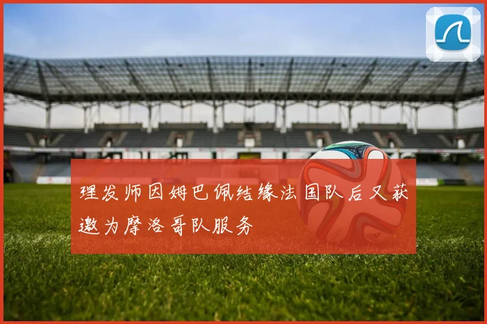 理发师因姆巴佩结缘法国队后又获邀为摩洛哥队服务