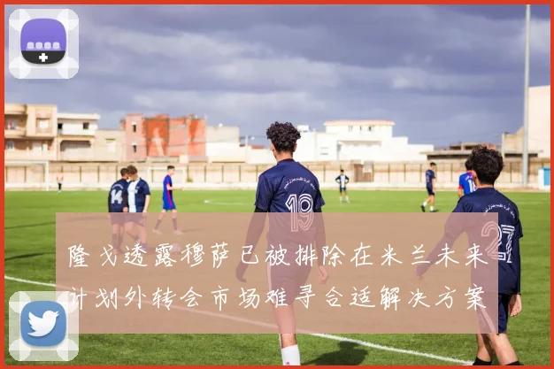 隆戈透露穆萨已被排除在米兰未来计划外转会市场难寻合适解决方案
