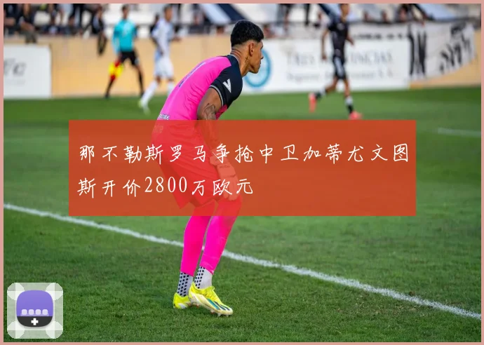 那不勒斯罗马争抢中卫加蒂尤文图斯开价2800万欧元