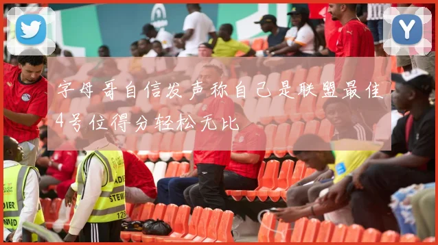 字母哥自信发声称自己是联盟最佳4号位得分轻松无比