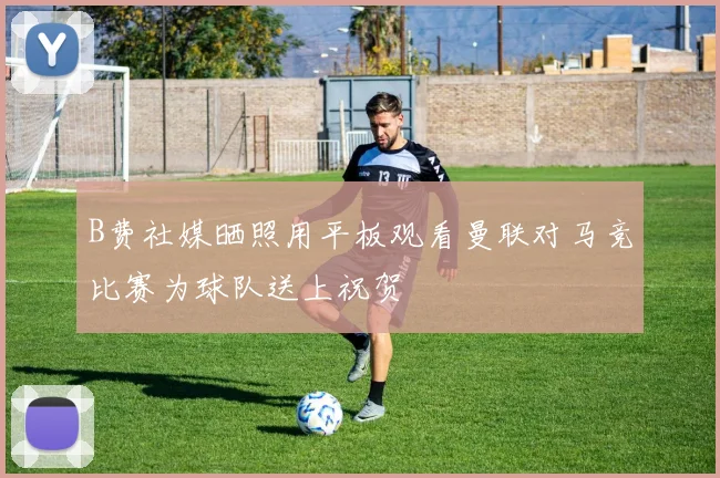 B费社媒晒照用平板观看曼联对马竞比赛为球队送上祝贺