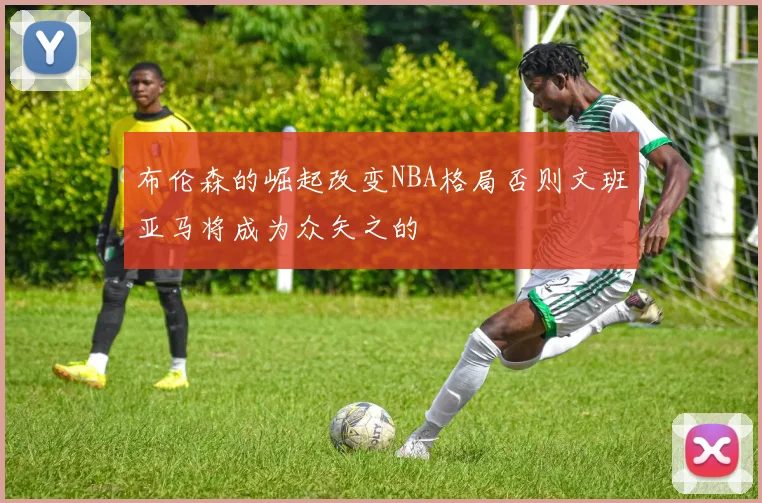 布伦森的崛起改变NBA格局否则文班亚马将成为众矢之的