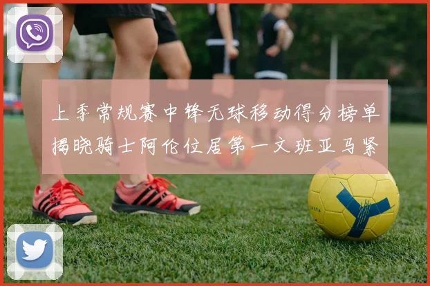 上季常规赛中锋无球移动得分榜单揭晓骑士阿伦位居第一文班亚马紧随其后