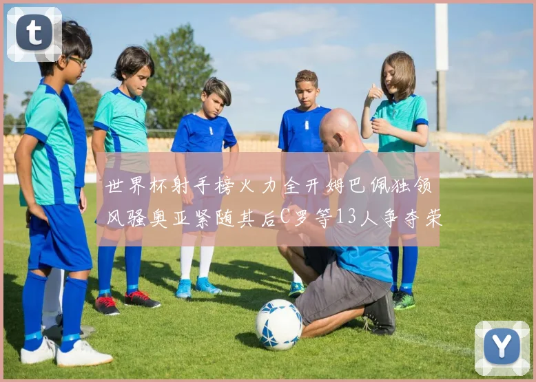 世界杯射手榜火力全开姆巴佩独领风骚奥亚紧随其后C罗等13人争夺荣耀