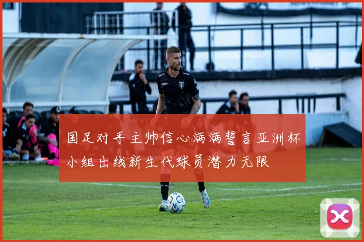 国足对手主帅信心满满誓言亚洲杯小组出线新生代球员潜力无限