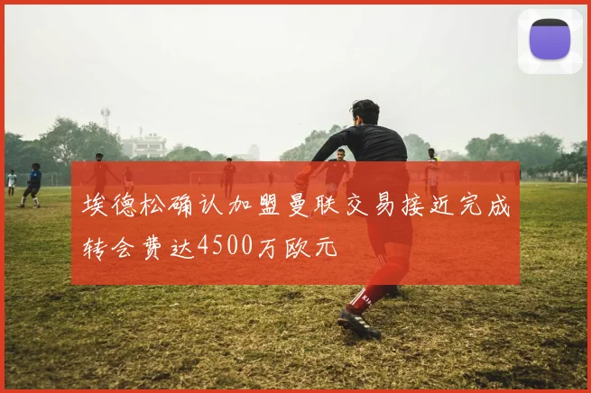 埃德松确认加盟曼联交易接近完成转会费达4500万欧元