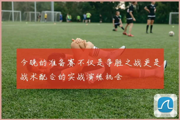 今晚的准备赛不仅是争胜之战更是战术配合的实战演练机会