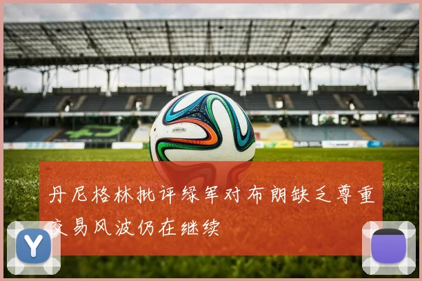 丹尼格林批评绿军对布朗缺乏尊重交易风波仍在继续