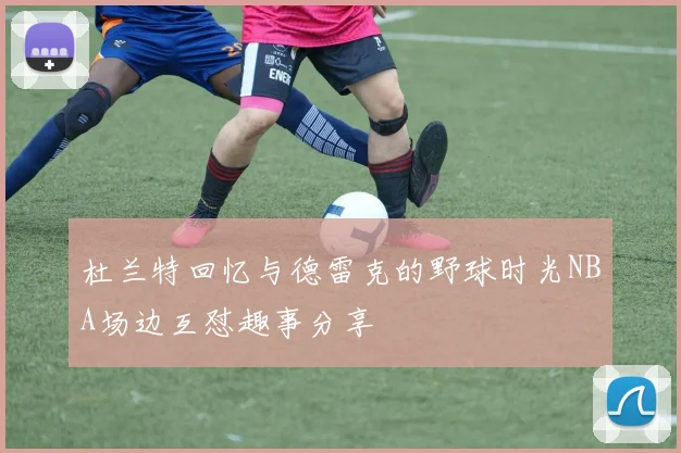 杜兰特回忆与德雷克的野球时光NBA场边互怼趣事分享