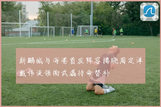 新鹏城与海港首发阵容揭晓周定洋戴伟浚领衔武磊待命替补