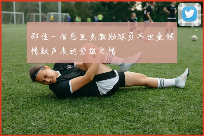 邵佳一借恩里克激励球员韦世豪倾情献声表达崇敬之情